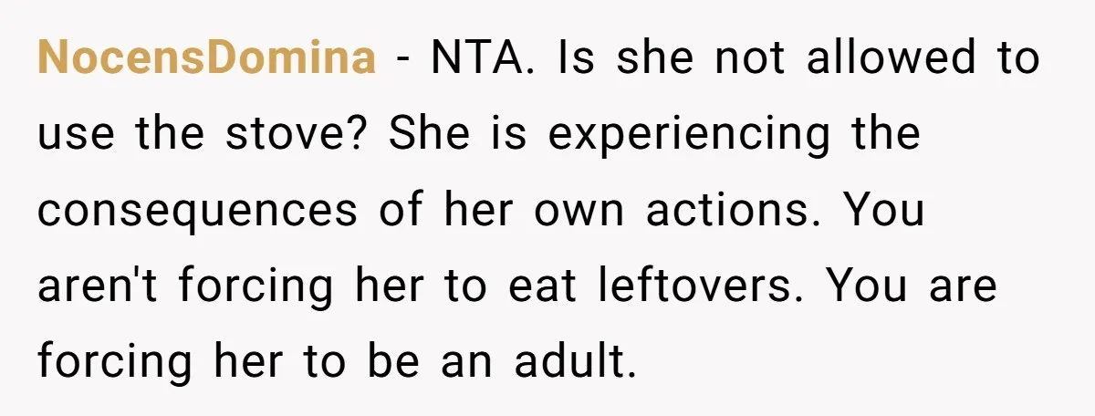 NocensDomina − NTA. Is she not allowed to use the stove? She is experiencing the consequences of her own actions. You aren't forcing her to eat leftovers. You are forcing...