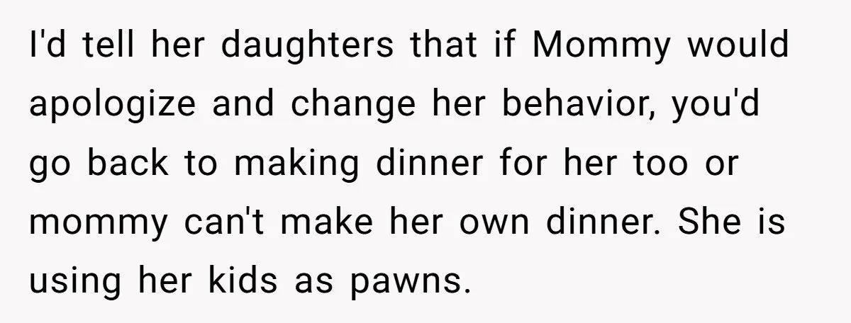 I'd tell her daughters that if Mommy would apologize and change her behavior, you'd go back to making dinner for her too or mommy can't make her own dinner. She...
