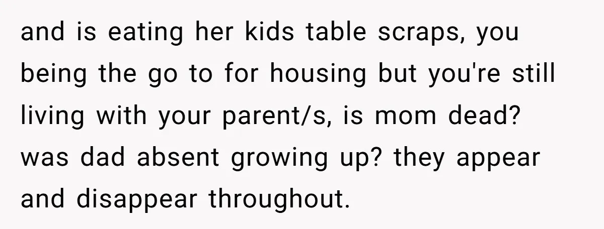 and is eating her kids table scraps, you being the go to for housing but you're still living with your parent/s, is mom dead? was dad absent growing up? they...