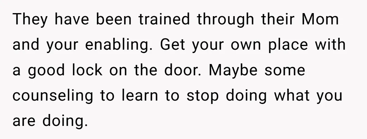 They have been trained through their Mom and your enabling. Get your own place with a good lock on the door. Maybe some counseling to learn to stop doing what...