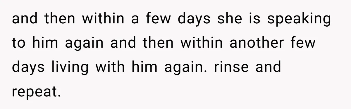 and then within a few days she is speaking to him again and then within another few days living with him again. rinse and repeat.