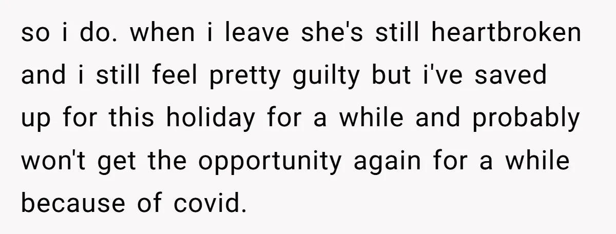 so i do. when i leave she's still heartbroken and i still feel pretty guilty but i've saved up for this holiday for a while and probably won't get the...