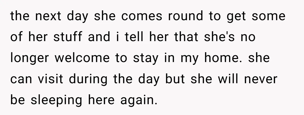 the next day she comes round to get some of her stuff and i tell her that she's no longer welcome to stay in my home. she can visit during...