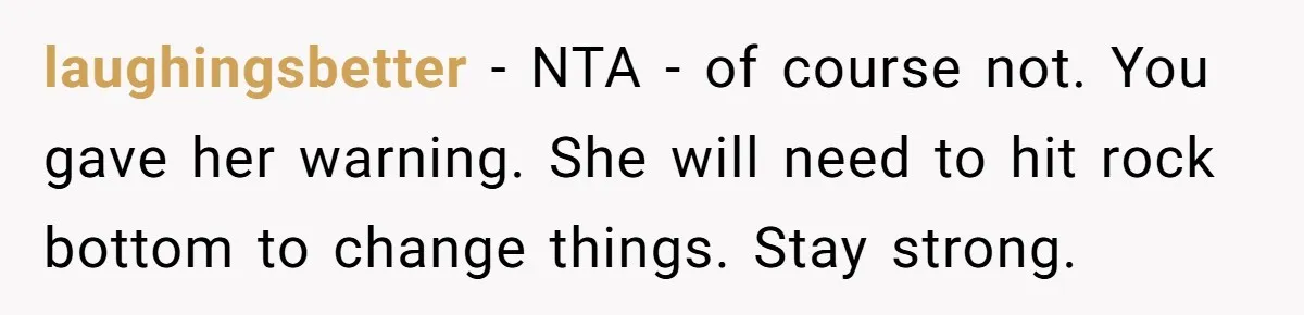 laughingsbetter − NTA - of course not. You gave her warning. She will need to hit rock bottom to change things. Stay strong.