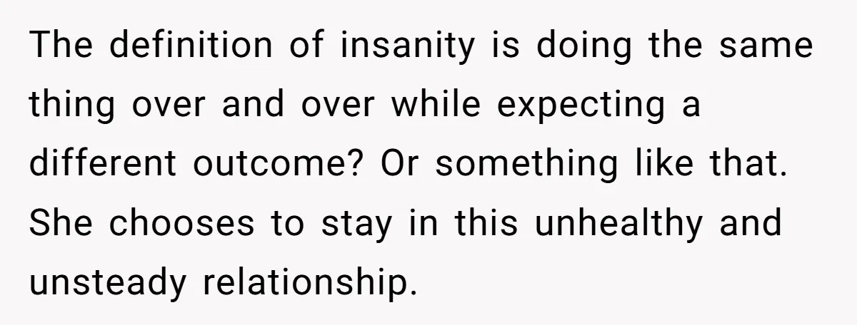 The definition of insanity is doing the same thing over and over while expecting a different outcome? Or something like that. She chooses to stay in this unhealthy and unsteady...
