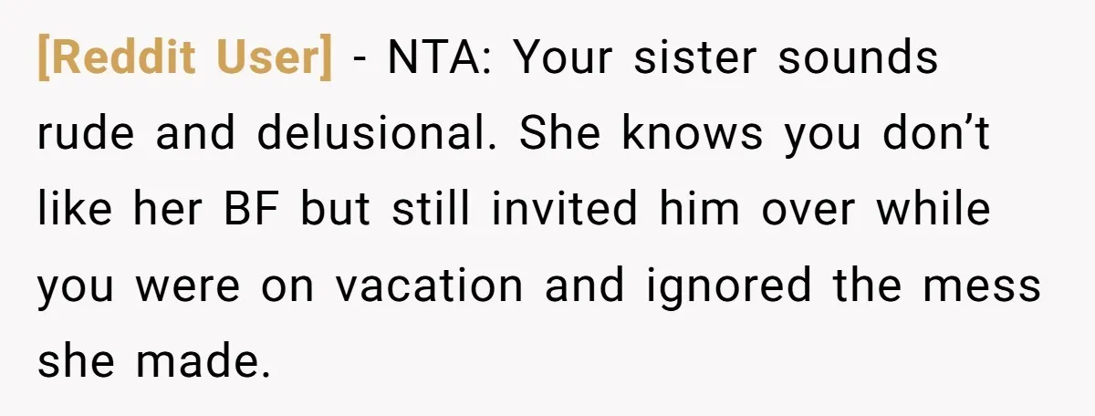 [Reddit User] − NTA: Your sister sounds rude and delusional. She knows you don’t like her BF but still invited him over while you were on vacation and ignored the...