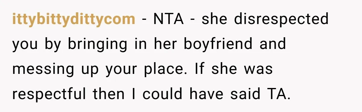 ittybittydittycom − NTA - she disrespected you by bringing in her boyfriend and messing up your place. If she was respectful then I could have said TA.