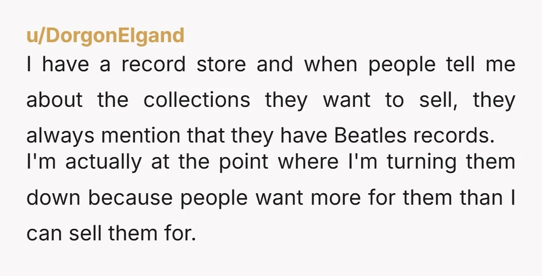 u/DorgonElgand I have a record store and when people tell me about the collections they want to sell, they always mention that they have Beatles records. I'm actually at the...