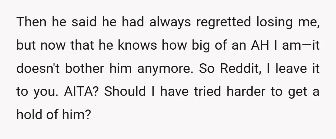 Then he said he had always regretted losing me, but now that he knows how big of an AH I am—it doesn't bother him anymore. So Reddit, I leave it...