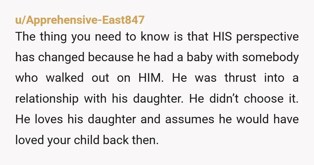 u/Apprehensive-East847 The thing you need to know is that HIS perspective has changed because he had a baby with somebody who walked out on HIM. He was thrust into a...