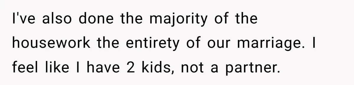 I've also done the majority of the housework the entirety of our marriage. I feel like I have 2 kids, not a partner.