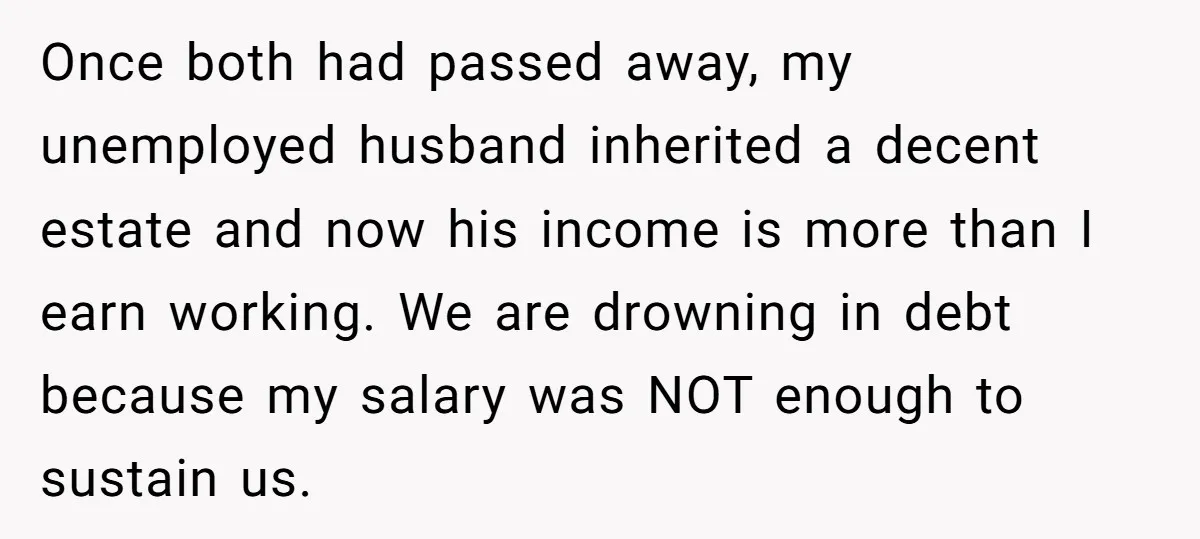 Once both had passed away, my unemployed husband inherited a decent estate and now his income is more than I earn working. We are drowning in debt because my salary...
