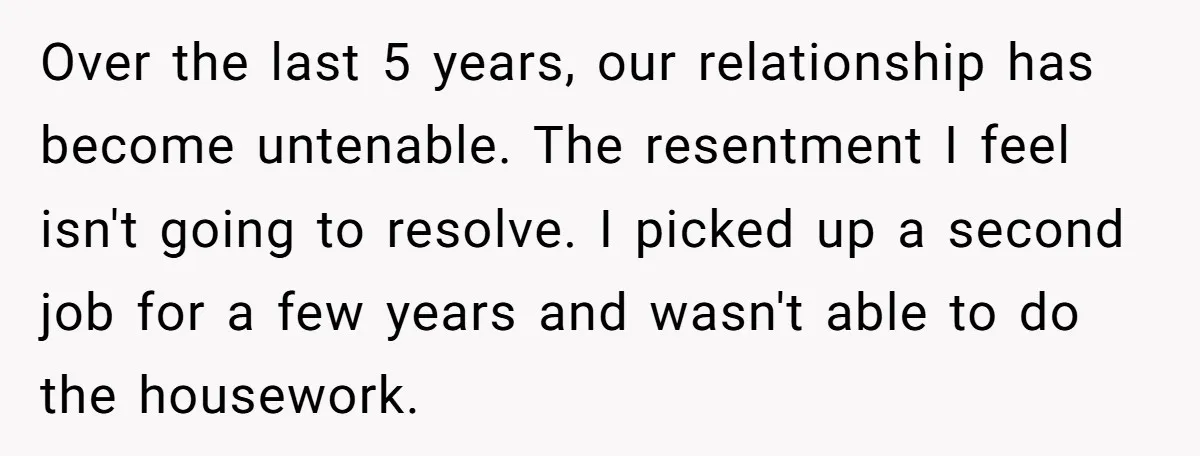 Over the last 5 years, our relationship has become untenable. The resentment I feel isn't going to resolve. I picked up a second job for a few years and wasn't...