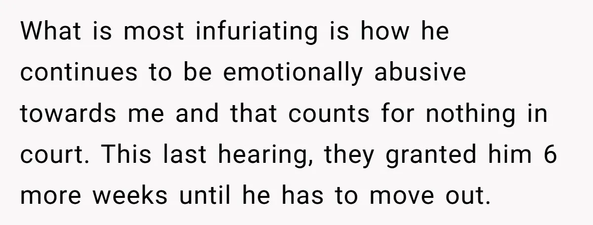 What is most infuriating is how he continues to be emotionally abusive towards me and that counts for nothing in court. This last hearing, they granted him 6 more weeks...