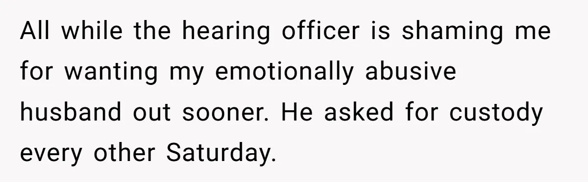All while the hearing officer is shaming me for wanting my emotionally abusive husband out sooner. He asked for custody every other Saturday.