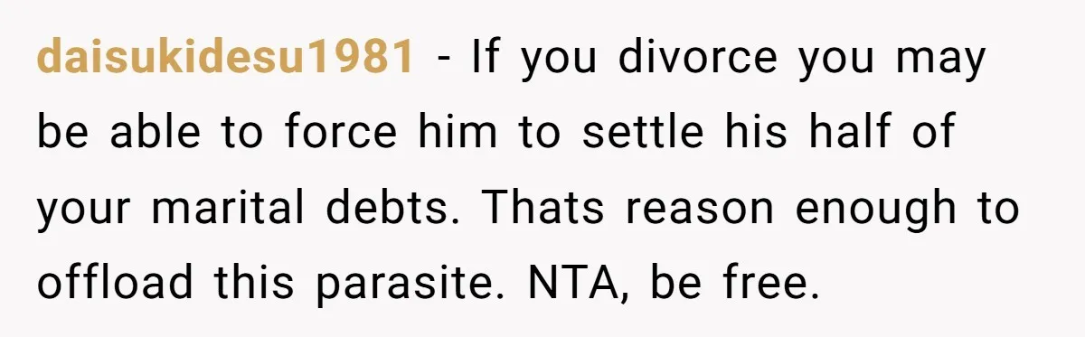 daisukidesu1981 − If you divorce you may be able to force him to settle his half of your marital debts. Thats reason enough to offload this parasite. NTA, be free.