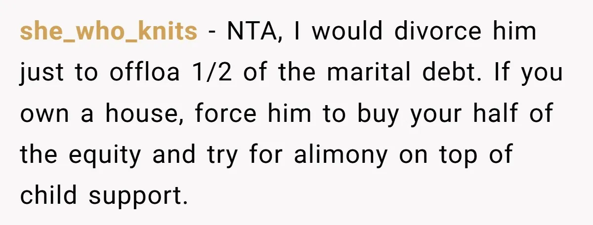 she_who_knits − NTA, I would divorce him just to offloa 1/2 of the marital debt. If you own a house, force him to buy your half of the equity and...