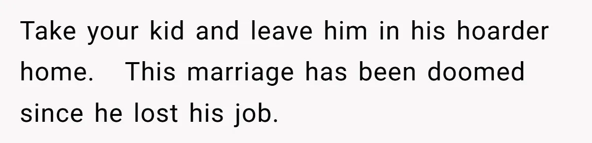Take your kid and leave him in his hoarder home. This marriage has been doomed since he lost his job.