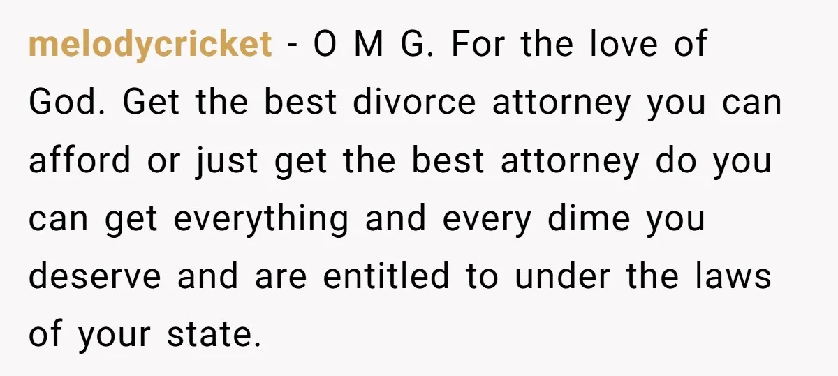 melodycricket − O M G. For the love of God. Get the best divorce attorney you can afford or just get the best attorney do you can get everything and...