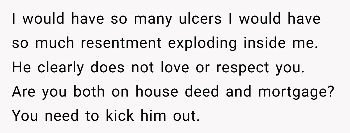 I would have so many ulcers I would have so much resentment exploding inside me. He clearly does not love or respect you. Are you both on house deed and...