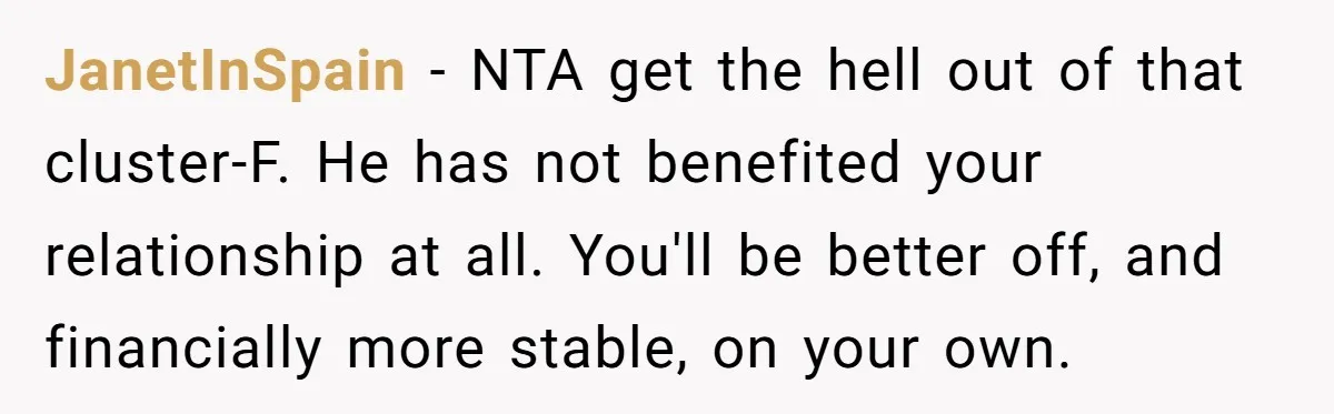 JanetInSpain − NTA get the hell out of that cluster-F. He has not benefited your relationship at all. You'll be better off, and financially more stable, on your own.