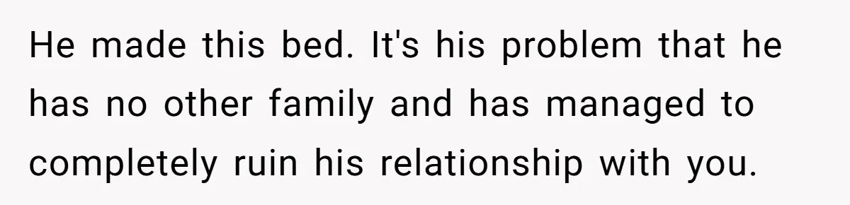 He made this bed. It's his problem that he has no other family and has managed to completely ruin his relationship with you.