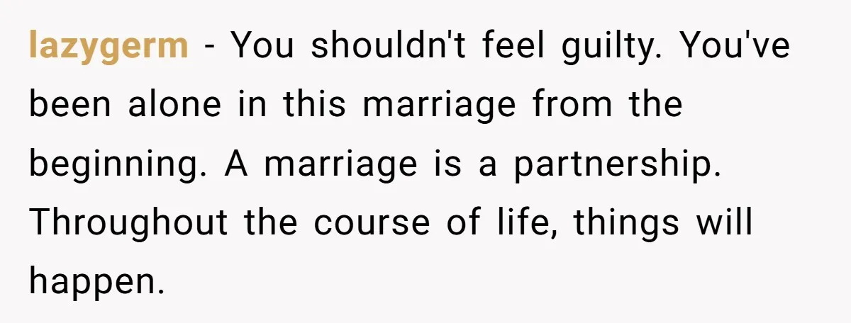 lazygerm − You shouldn't feel guilty. You've been alone in this marriage from the beginning. A marriage is a partnership. Throughout the course of life, things will happen.