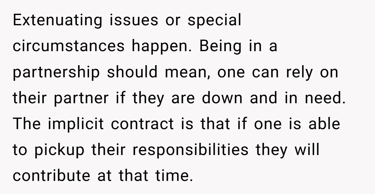 Extenuating issues or special circumstances happen. Being in a partnership should mean, one can rely on their partner if they are down and in need. The implicit contract is that...