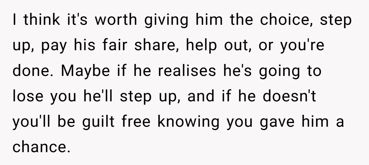 I think it's worth giving him the choice, step up, pay his fair share, help out, or you're done. Maybe if he realises he's going to lose you he'll step...