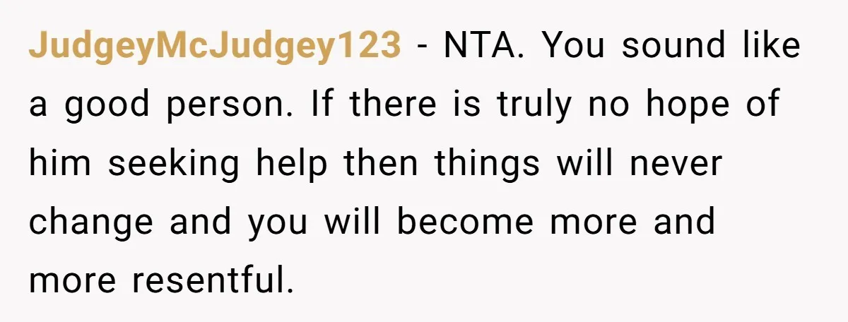 JudgeyMcJudgey123 − NTA. You sound like a good person. If there is truly no hope of him seeking help then things will never change and you will become more and...