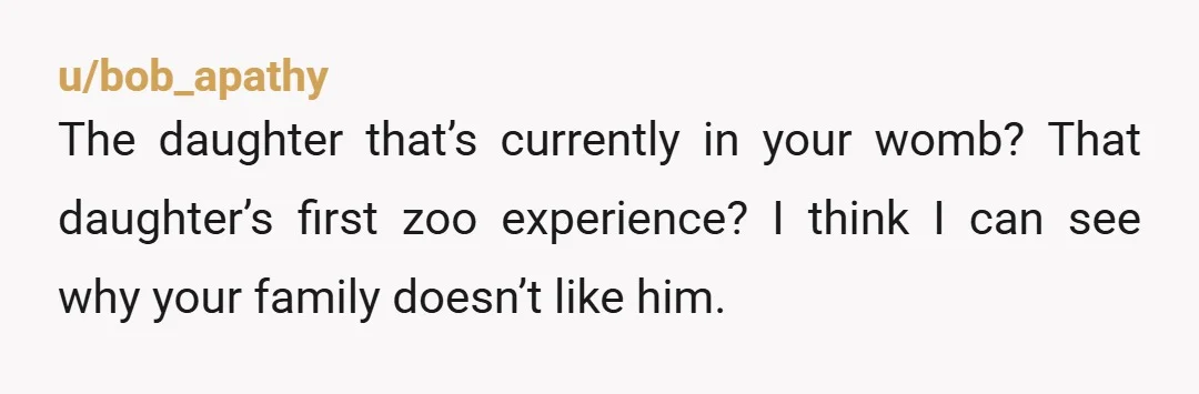 u/bob_apathy
The daughter that’s currently in your womb? That daughter’s first zoo experience? I think I can see why your family doesn’t like him.