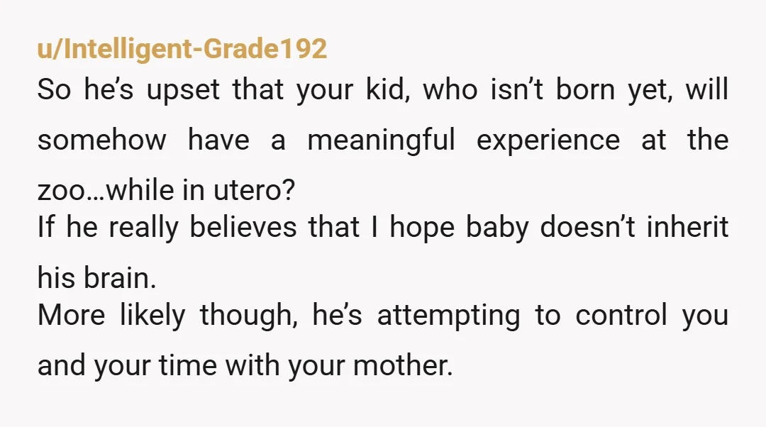 u/Intelligent-Grade192 So he’s upset that your kid, who isn’t born yet, will somehow have a meaningful experience at the zoo…while in utero? If he really believes that I hope baby...