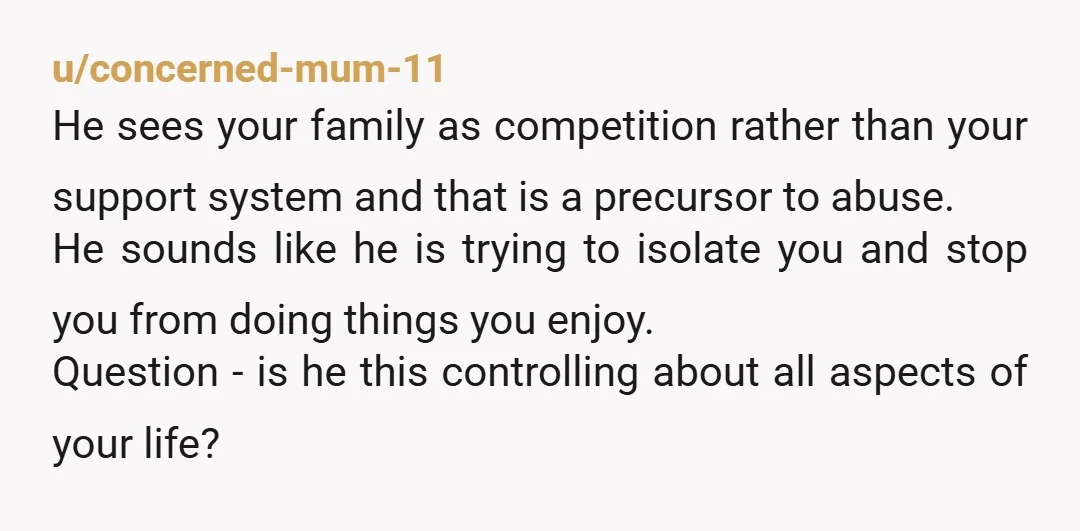 u/concerned-mum-11 He sees your family as competition rather than your support system and that is a precursor to abuse. He sounds like he is trying to isolate you and stop...