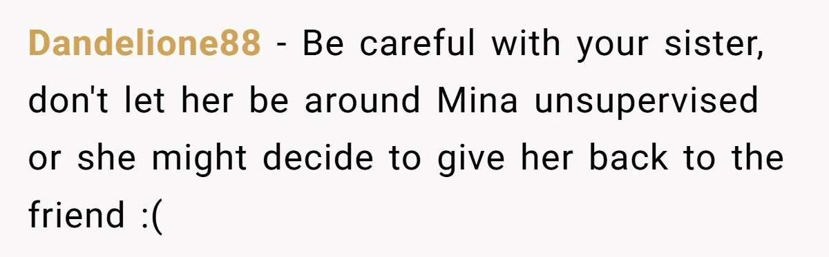 Dandelione88 − Be careful with your sister, don't let her be around Mina unsupervised or she might decide to give her back to the friend :(