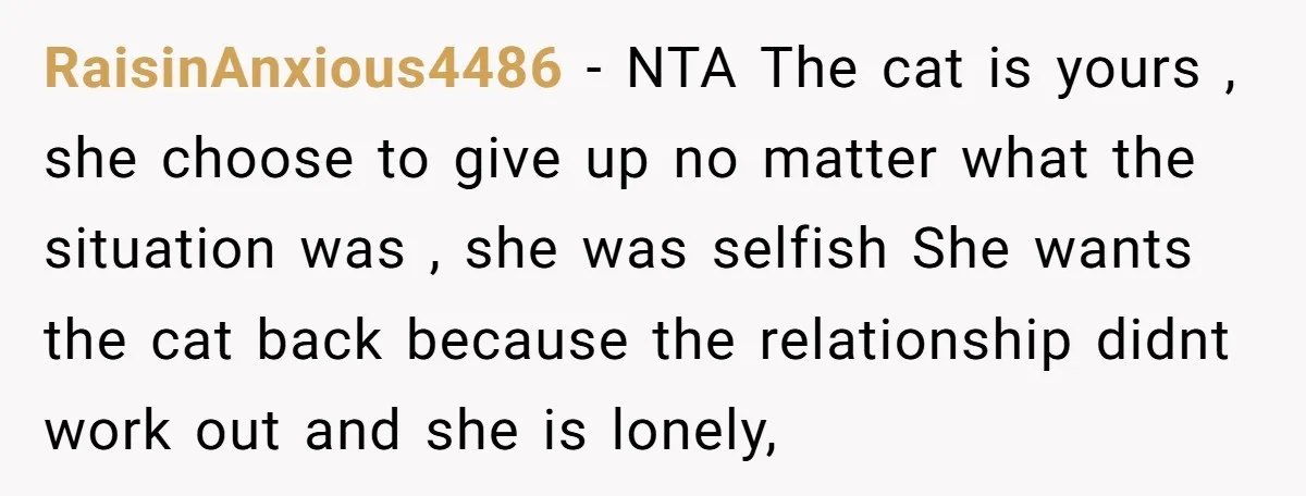 RaisinAnxious4486 − NTA The cat is yours , she choose to give up no matter what the situation was , she was selfish She wants the cat back because the...