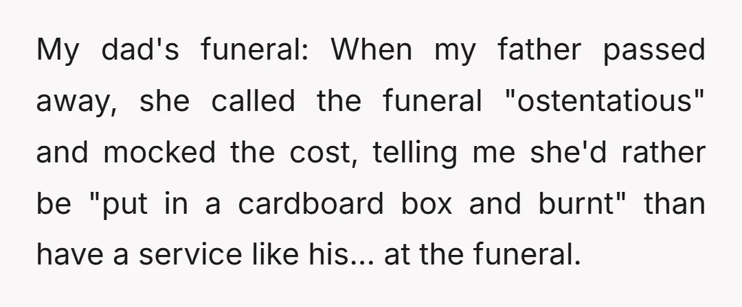 My dad's funeral: When my father passed away, she called the funeral "ostentatious" and mocked the cost, telling me she'd rather be "put in a cardboard box and burnt" than...