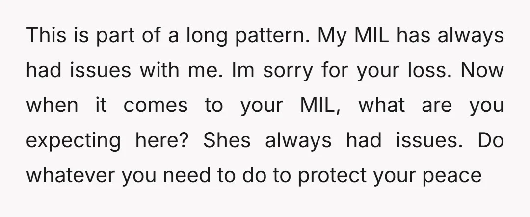 This is part of a long pattern. My MIL has always had issues with me. Im sorry for your loss. Now when it comes to your MIL, what are you...