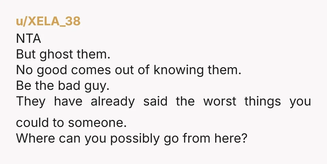 u/ARW1991 NTA. Ghosting is one choice. Another option is to be very clear about what she has said and done that is offensive, maybe in a letter signed by both...
