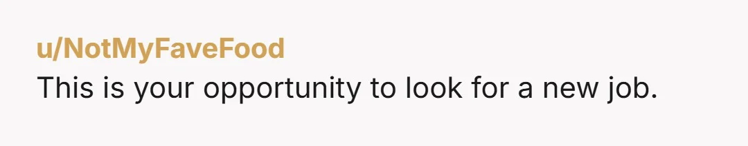 u/NotMyFaveFood This is your opportunity to look for a new job.