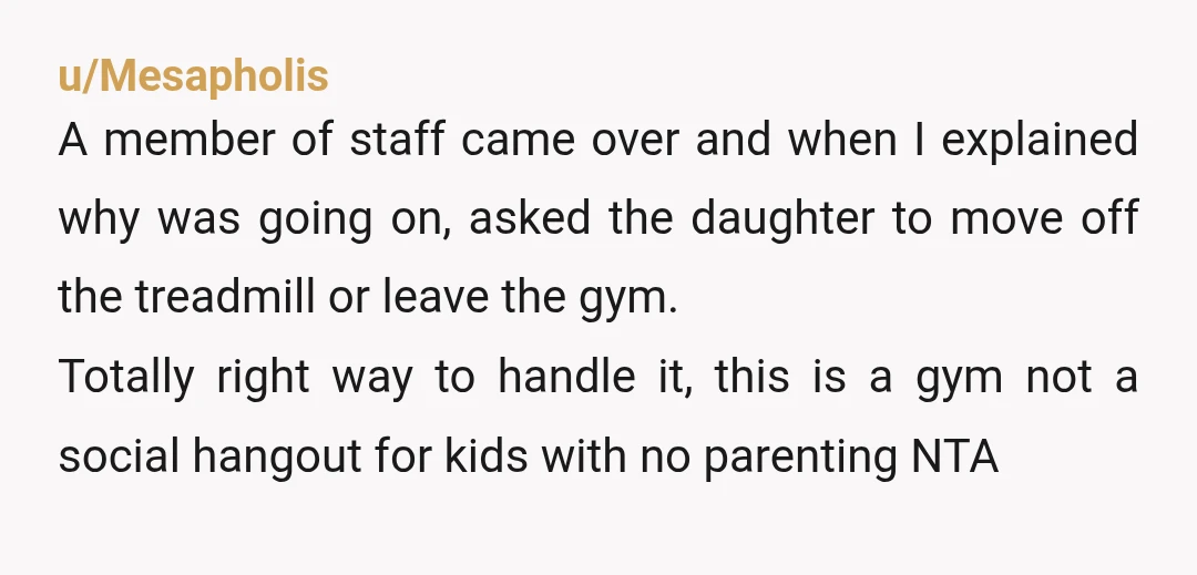 u/Mesapholis A member of staff came over and when I explained why was going on, asked the daughter to move off the treadmill or leave the gym.  Totally right way...