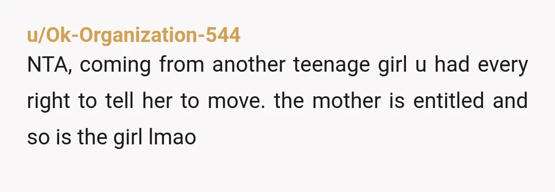 u/Ok-Organization-544
NTA, coming from another teenage girl u had every right to tell her to move. the mother is entitled and so is the girl lmao
