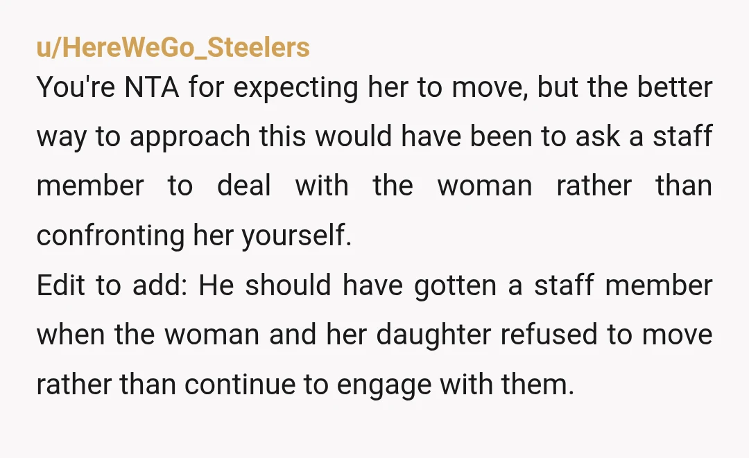 u/HereWeGo_Steelers You're NTA for expecting her to move, but the better way to approach this would have been to ask a staff member to deal with the woman rather than...