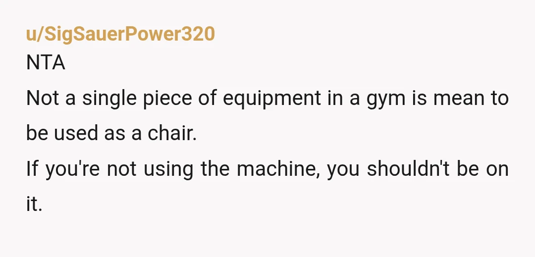 u/SigSauerPower320
NTA
Not a single piece of equipment in a gym is mean to be used as a chair.
If you're not using the machine, you shouldn't be on it.