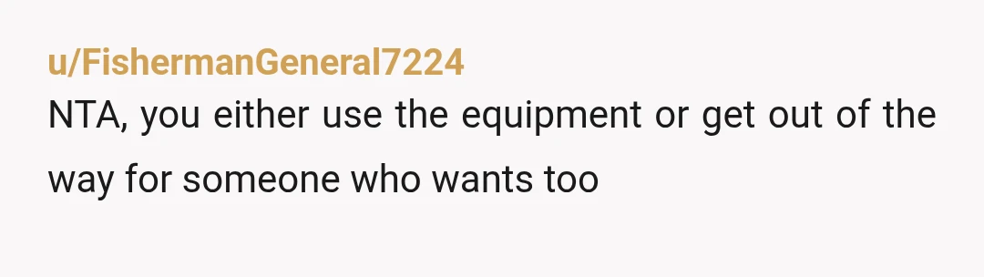u/FishermanGeneral7224
NTA, you either use the equipment or get out of the way for someone who wants too