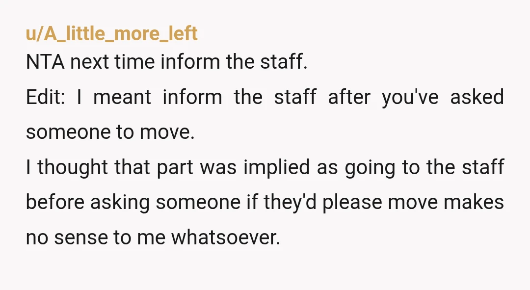 u/A_little_more_left NTA next time inform the staff. Edit: I meant inform the staff after you've asked someone to move. I thought that part was implied as going to the staff...