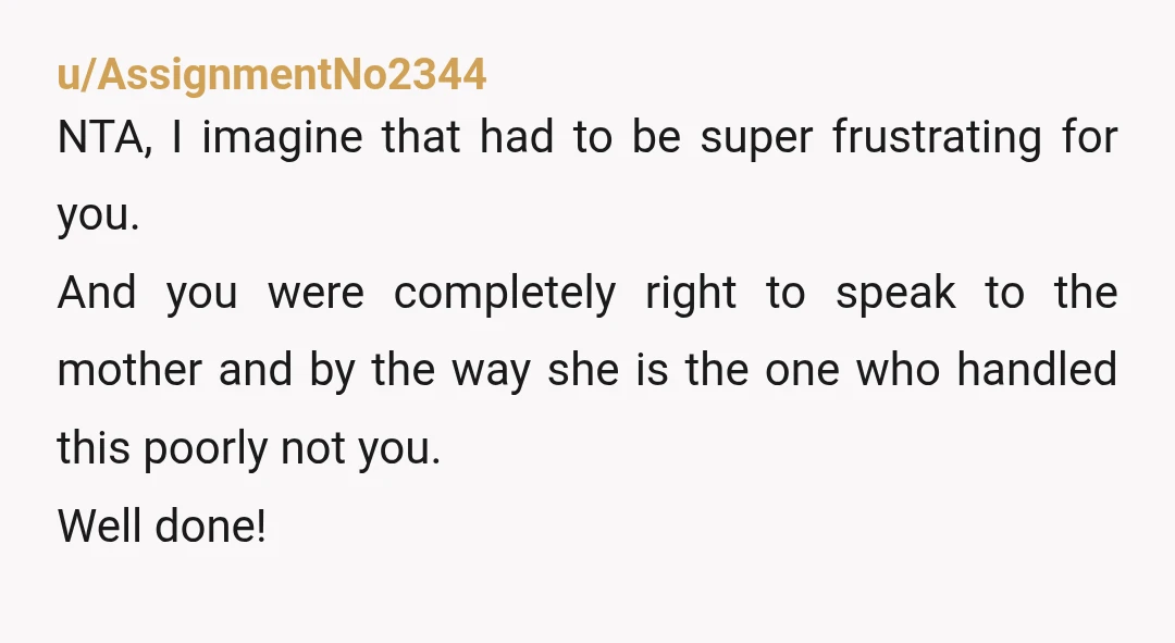 u/AssignmentNo2344 NTA, I imagine that had to be super frustrating for you. And you were completely right to speak to the mother and by the way she is the one...