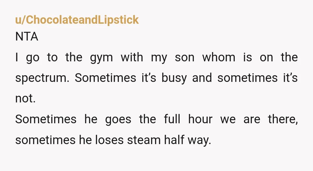 u/ChocolateandLipstick NTA I go to the gym with my son whom is on the spectrum. Sometimes it’s busy and sometimes it’s not. Sometimes he goes the full hour we are...