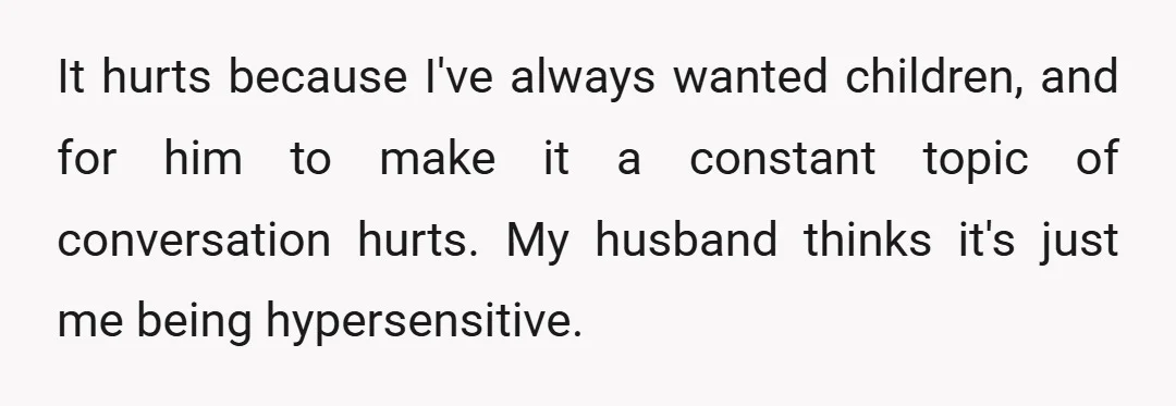 It hurts because I've always wanted children, and for him to make it a constant topic of conversation hurts. My husband thinks it's just me being hypersensitive.