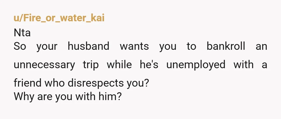 u/Fire_or_water_kai
Nta
So your husband wants you to bankroll an unnecessary trip while he's unemployed with a friend who disrespects you?
Why are you with him?