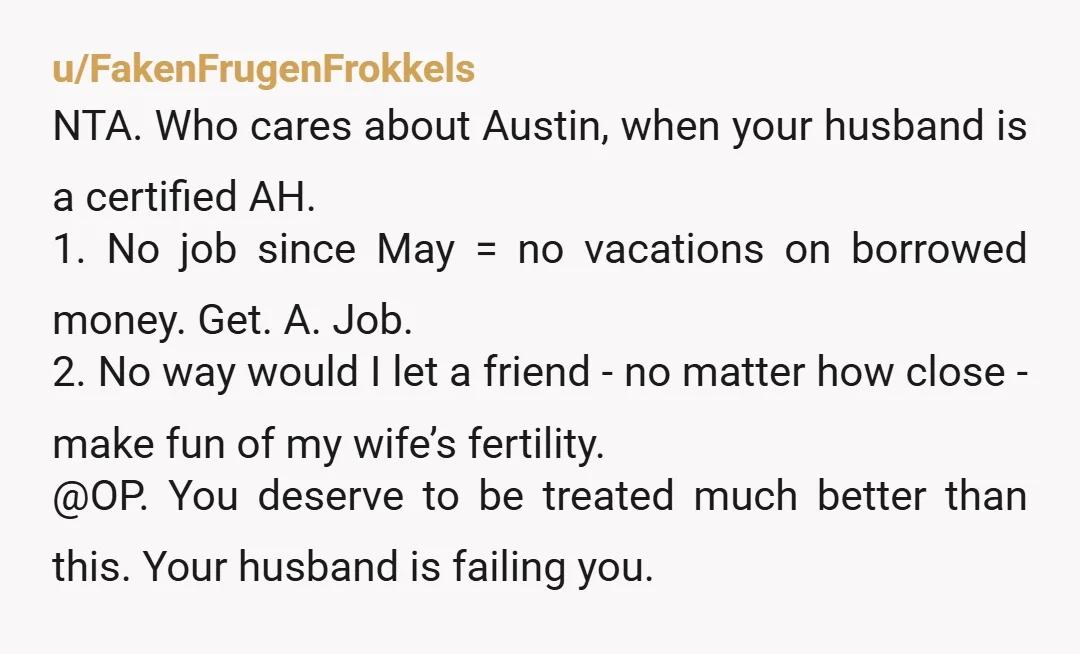 u/Kibg134k NTA, “ he seems to be mocking my infertility “ what the hell?? Your husband let him say that about his wife. Smh, if he really want to get...